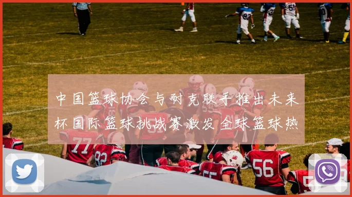 中国篮球协会与耐克联手推出未来杯国际篮球挑战赛激发全球篮球热情