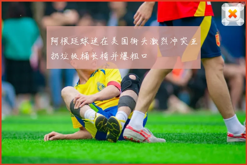 阿根廷球迷在美国街头激烈冲突互扔垃圾桶长椅并爆粗口