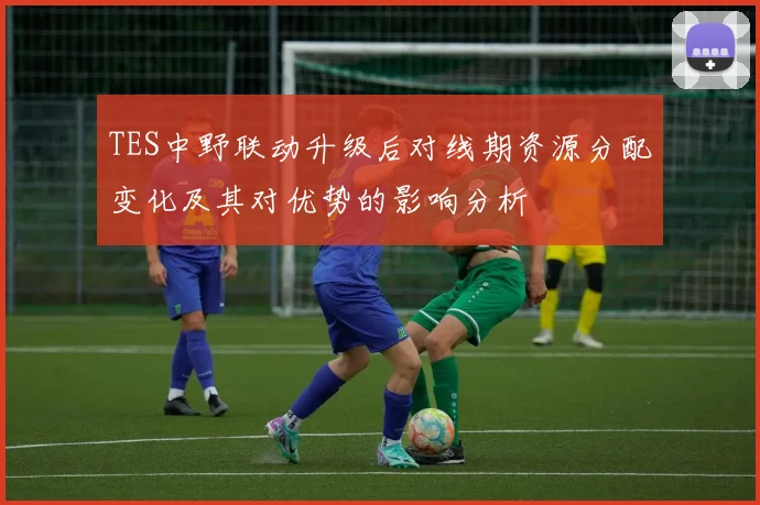 TES中野联动升级后对线期资源分配变化及其对优势的影响分析
