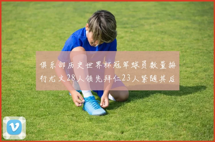 俱乐部历史世界杯冠军球员数量排行尤文28人领先拜仁23人紧随其后